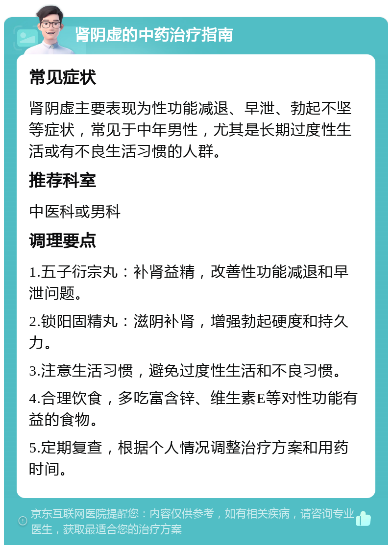 肾阴虚的中药治疗指南 常见症状 肾阴虚主要表现为性功能减退、早泄、勃起不坚等症状，常见于中年男性，尤其是长期过度性生活或有不良生活习惯的人群。 推荐科室 中医科或男科 调理要点 1.五子衍宗丸：补肾益精，改善性功能减退和早泄问题。 2.锁阳固精丸：滋阴补肾，增强勃起硬度和持久力。 3.注意生活习惯，避免过度性生活和不良习惯。 4.合理饮食，多吃富含锌、维生素E等对性功能有益的食物。 5.定期复查，根据个人情况调整治疗方案和用药时间。