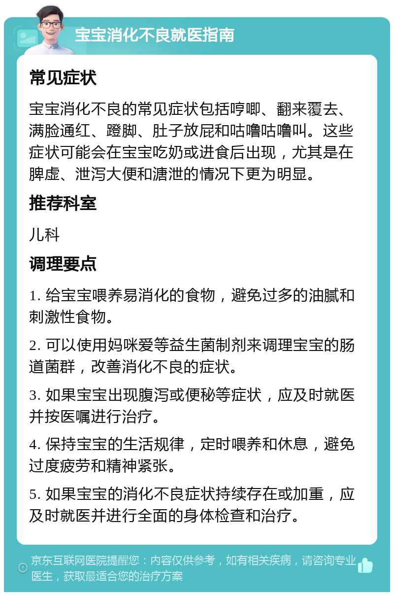 宝宝消化不良就医指南 常见症状 宝宝消化不良的常见症状包括哼唧、翻来覆去、满脸通红、蹬脚、肚子放屁和咕噜咕噜叫。这些症状可能会在宝宝吃奶或进食后出现，尤其是在脾虚、泄泻大便和溏泄的情况下更为明显。 推荐科室 儿科 调理要点 1. 给宝宝喂养易消化的食物，避免过多的油腻和刺激性食物。 2. 可以使用妈咪爱等益生菌制剂来调理宝宝的肠道菌群，改善消化不良的症状。 3. 如果宝宝出现腹泻或便秘等症状，应及时就医并按医嘱进行治疗。 4. 保持宝宝的生活规律，定时喂养和休息，避免过度疲劳和精神紧张。 5. 如果宝宝的消化不良症状持续存在或加重，应及时就医并进行全面的身体检查和治疗。