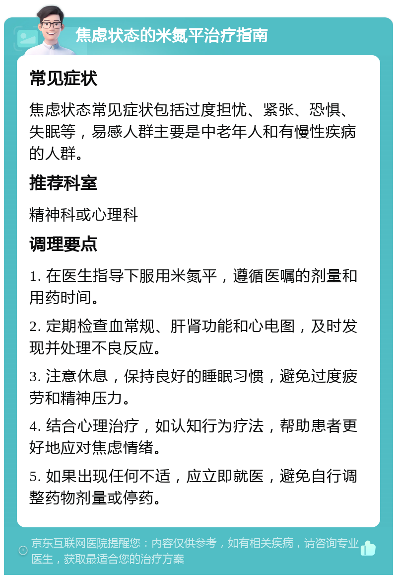 焦虑状态的米氮平治疗指南 常见症状 焦虑状态常见症状包括过度担忧、紧张、恐惧、失眠等，易感人群主要是中老年人和有慢性疾病的人群。 推荐科室 精神科或心理科 调理要点 1. 在医生指导下服用米氮平，遵循医嘱的剂量和用药时间。 2. 定期检查血常规、肝肾功能和心电图，及时发现并处理不良反应。 3. 注意休息，保持良好的睡眠习惯，避免过度疲劳和精神压力。 4. 结合心理治疗，如认知行为疗法，帮助患者更好地应对焦虑情绪。 5. 如果出现任何不适，应立即就医，避免自行调整药物剂量或停药。