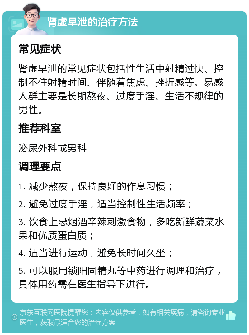 肾虚早泄的治疗方法 常见症状 肾虚早泄的常见症状包括性生活中射精过快、控制不住射精时间、伴随着焦虑、挫折感等。易感人群主要是长期熬夜、过度手淫、生活不规律的男性。 推荐科室 泌尿外科或男科 调理要点 1. 减少熬夜，保持良好的作息习惯； 2. 避免过度手淫，适当控制性生活频率； 3. 饮食上忌烟酒辛辣刺激食物，多吃新鲜蔬菜水果和优质蛋白质； 4. 适当进行运动，避免长时间久坐； 5. 可以服用锁阳固精丸等中药进行调理和治疗，具体用药需在医生指导下进行。