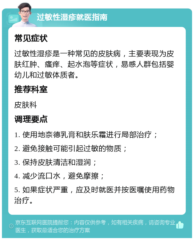 过敏性湿疹就医指南 常见症状 过敏性湿疹是一种常见的皮肤病，主要表现为皮肤红肿、瘙痒、起水泡等症状，易感人群包括婴幼儿和过敏体质者。 推荐科室 皮肤科 调理要点 1. 使用地奈德乳膏和肤乐霜进行局部治疗； 2. 避免接触可能引起过敏的物质； 3. 保持皮肤清洁和湿润； 4. 减少流口水，避免摩擦； 5. 如果症状严重，应及时就医并按医嘱使用药物治疗。