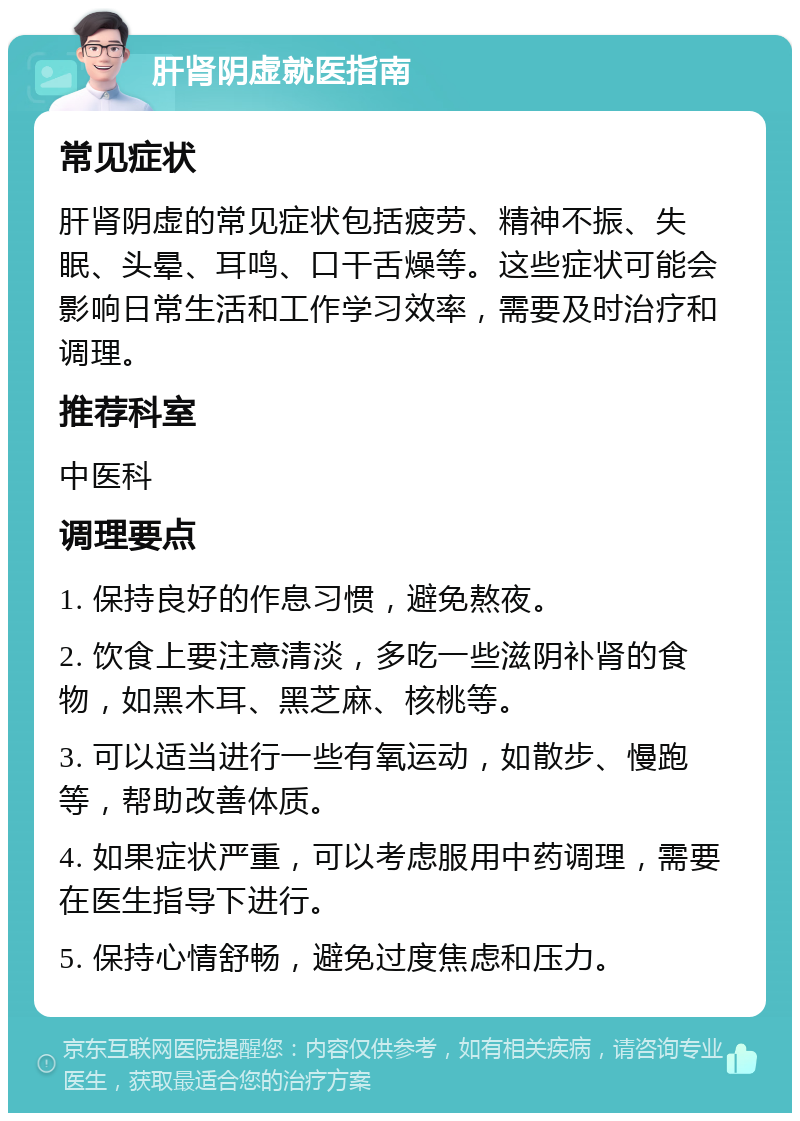 肝肾阴虚就医指南 常见症状 肝肾阴虚的常见症状包括疲劳、精神不振、失眠、头晕、耳鸣、口干舌燥等。这些症状可能会影响日常生活和工作学习效率，需要及时治疗和调理。 推荐科室 中医科 调理要点 1. 保持良好的作息习惯，避免熬夜。 2. 饮食上要注意清淡，多吃一些滋阴补肾的食物，如黑木耳、黑芝麻、核桃等。 3. 可以适当进行一些有氧运动，如散步、慢跑等，帮助改善体质。 4. 如果症状严重，可以考虑服用中药调理，需要在医生指导下进行。 5. 保持心情舒畅，避免过度焦虑和压力。