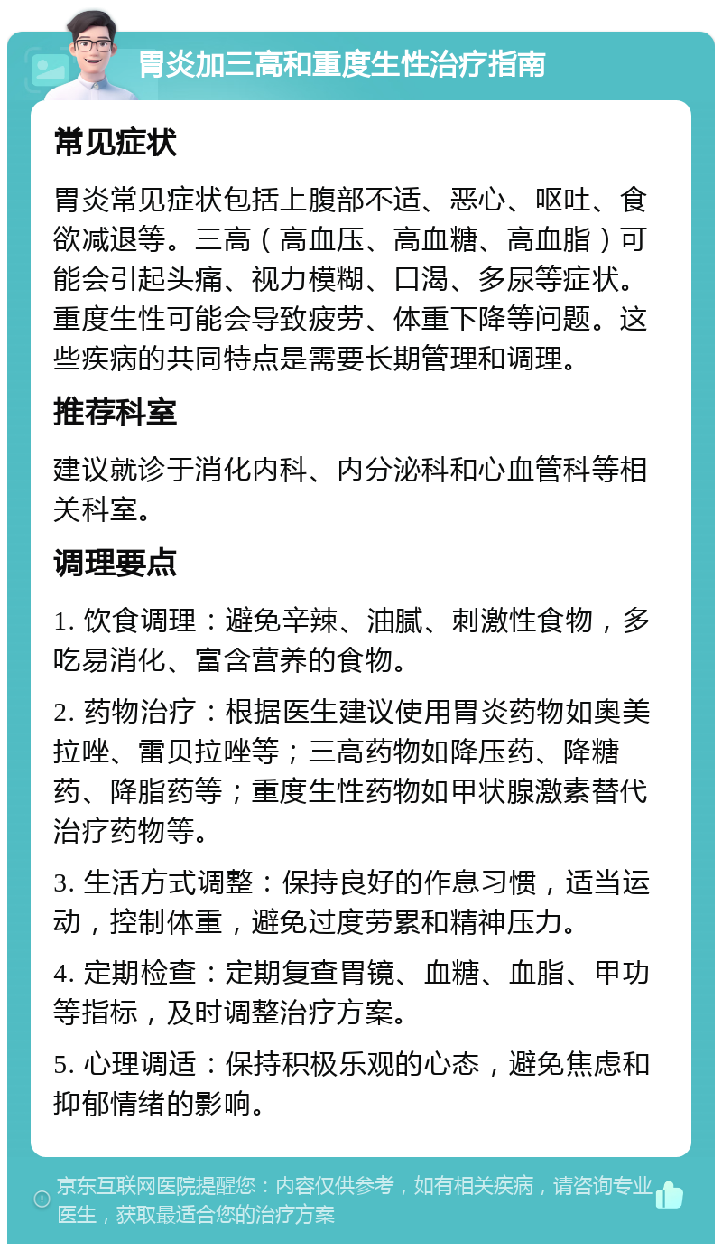 胃炎加三高和重度生性治疗指南 常见症状 胃炎常见症状包括上腹部不适、恶心、呕吐、食欲减退等。三高（高血压、高血糖、高血脂）可能会引起头痛、视力模糊、口渴、多尿等症状。重度生性可能会导致疲劳、体重下降等问题。这些疾病的共同特点是需要长期管理和调理。 推荐科室 建议就诊于消化内科、内分泌科和心血管科等相关科室。 调理要点 1. 饮食调理：避免辛辣、油腻、刺激性食物，多吃易消化、富含营养的食物。 2. 药物治疗：根据医生建议使用胃炎药物如奥美拉唑、雷贝拉唑等；三高药物如降压药、降糖药、降脂药等；重度生性药物如甲状腺激素替代治疗药物等。 3. 生活方式调整：保持良好的作息习惯，适当运动，控制体重，避免过度劳累和精神压力。 4. 定期检查：定期复查胃镜、血糖、血脂、甲功等指标，及时调整治疗方案。 5. 心理调适：保持积极乐观的心态，避免焦虑和抑郁情绪的影响。