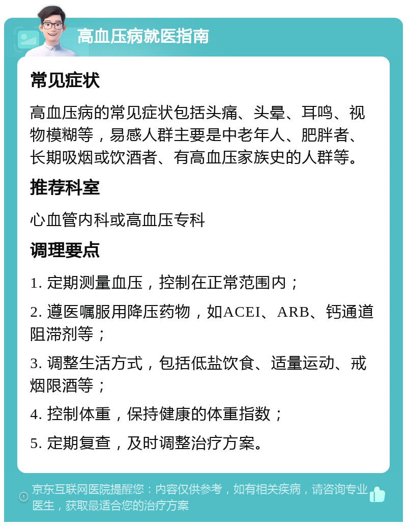 高血压病就医指南 常见症状 高血压病的常见症状包括头痛、头晕、耳鸣、视物模糊等，易感人群主要是中老年人、肥胖者、长期吸烟或饮酒者、有高血压家族史的人群等。 推荐科室 心血管内科或高血压专科 调理要点 1. 定期测量血压，控制在正常范围内； 2. 遵医嘱服用降压药物，如ACEI、ARB、钙通道阻滞剂等； 3. 调整生活方式，包括低盐饮食、适量运动、戒烟限酒等； 4. 控制体重，保持健康的体重指数； 5. 定期复查，及时调整治疗方案。