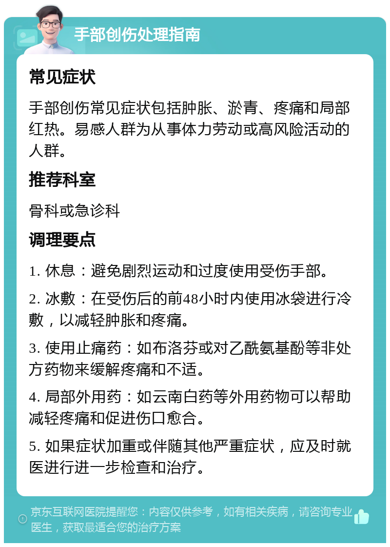 手部创伤处理指南 常见症状 手部创伤常见症状包括肿胀、淤青、疼痛和局部红热。易感人群为从事体力劳动或高风险活动的人群。 推荐科室 骨科或急诊科 调理要点 1. 休息：避免剧烈运动和过度使用受伤手部。 2. 冰敷：在受伤后的前48小时内使用冰袋进行冷敷，以减轻肿胀和疼痛。 3. 使用止痛药：如布洛芬或对乙酰氨基酚等非处方药物来缓解疼痛和不适。 4. 局部外用药：如云南白药等外用药物可以帮助减轻疼痛和促进伤口愈合。 5. 如果症状加重或伴随其他严重症状，应及时就医进行进一步检查和治疗。