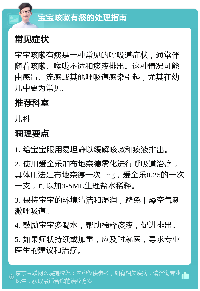 宝宝咳嗽有痰的处理指南 常见症状 宝宝咳嗽有痰是一种常见的呼吸道症状，通常伴随着咳嗽、喉咙不适和痰液排出。这种情况可能由感冒、流感或其他呼吸道感染引起，尤其在幼儿中更为常见。 推荐科室 儿科 调理要点 1. 给宝宝服用易坦静以缓解咳嗽和痰液排出。 2. 使用爱全乐加布地奈德雾化进行呼吸道治疗，具体用法是布地奈德一次1mg，爱全乐0.25的一次一支，可以加3-5ML生理盐水稀释。 3. 保持宝宝的环境清洁和湿润，避免干燥空气刺激呼吸道。 4. 鼓励宝宝多喝水，帮助稀释痰液，促进排出。 5. 如果症状持续或加重，应及时就医，寻求专业医生的建议和治疗。