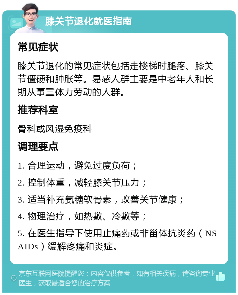 膝关节退化就医指南 常见症状 膝关节退化的常见症状包括走楼梯时腿疼、膝关节僵硬和肿胀等。易感人群主要是中老年人和长期从事重体力劳动的人群。 推荐科室 骨科或风湿免疫科 调理要点 1. 合理运动，避免过度负荷； 2. 控制体重，减轻膝关节压力； 3. 适当补充氨糖软骨素，改善关节健康； 4. 物理治疗，如热敷、冷敷等； 5. 在医生指导下使用止痛药或非甾体抗炎药（NSAIDs）缓解疼痛和炎症。