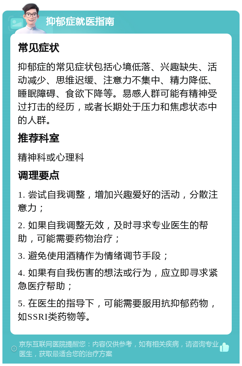 抑郁症就医指南 常见症状 抑郁症的常见症状包括心境低落、兴趣缺失、活动减少、思维迟缓、注意力不集中、精力降低、睡眠障碍、食欲下降等。易感人群可能有精神受过打击的经历，或者长期处于压力和焦虑状态中的人群。 推荐科室 精神科或心理科 调理要点 1. 尝试自我调整，增加兴趣爱好的活动，分散注意力； 2. 如果自我调整无效，及时寻求专业医生的帮助，可能需要药物治疗； 3. 避免使用酒精作为情绪调节手段； 4. 如果有自我伤害的想法或行为，应立即寻求紧急医疗帮助； 5. 在医生的指导下，可能需要服用抗抑郁药物，如SSRI类药物等。