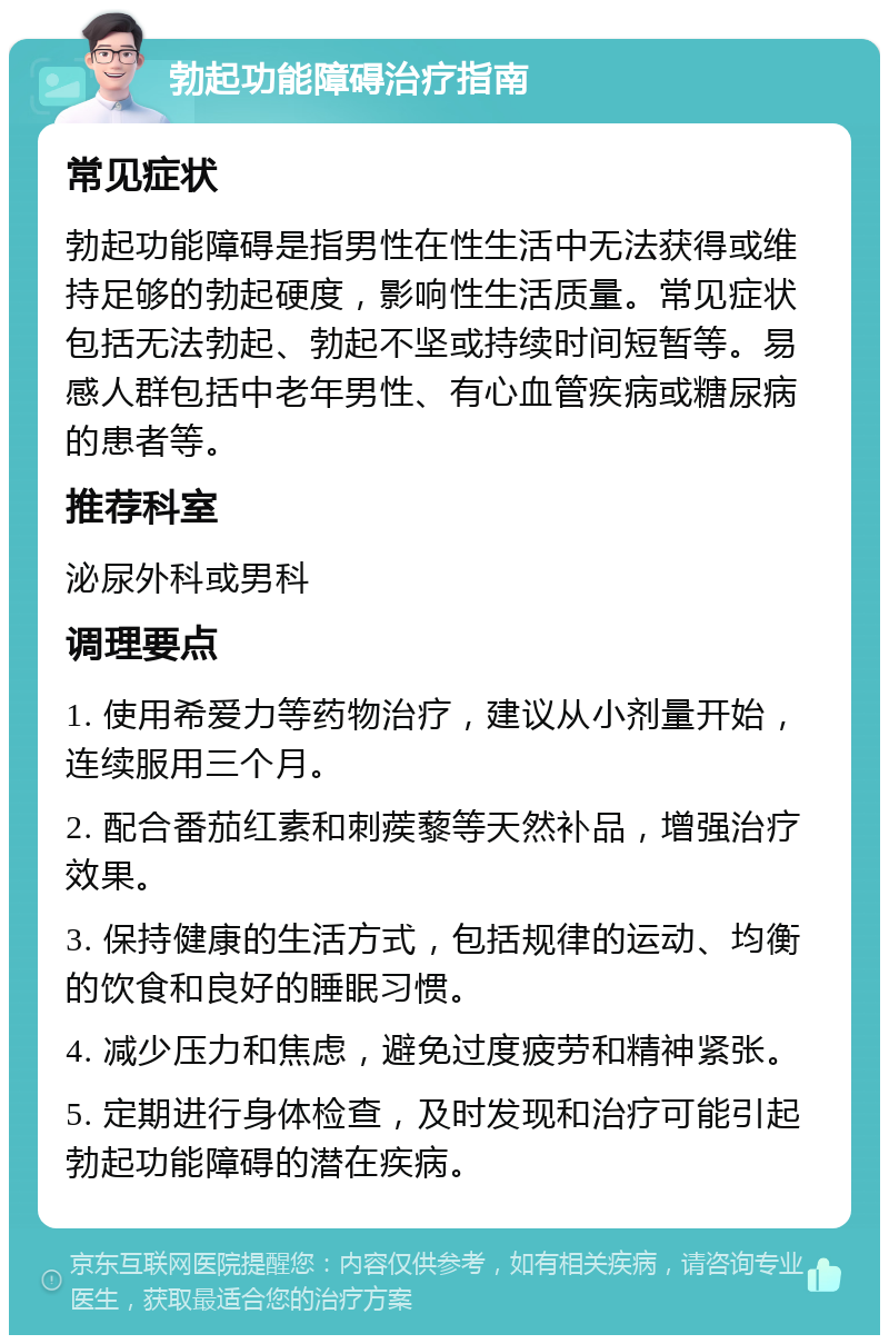 勃起功能障碍治疗指南 常见症状 勃起功能障碍是指男性在性生活中无法获得或维持足够的勃起硬度，影响性生活质量。常见症状包括无法勃起、勃起不坚或持续时间短暂等。易感人群包括中老年男性、有心血管疾病或糖尿病的患者等。 推荐科室 泌尿外科或男科 调理要点 1. 使用希爱力等药物治疗，建议从小剂量开始，连续服用三个月。 2. 配合番茄红素和刺蒺藜等天然补品，增强治疗效果。 3. 保持健康的生活方式，包括规律的运动、均衡的饮食和良好的睡眠习惯。 4. 减少压力和焦虑，避免过度疲劳和精神紧张。 5. 定期进行身体检查，及时发现和治疗可能引起勃起功能障碍的潜在疾病。