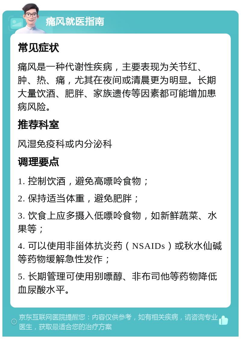 痛风就医指南 常见症状 痛风是一种代谢性疾病，主要表现为关节红、肿、热、痛，尤其在夜间或清晨更为明显。长期大量饮酒、肥胖、家族遗传等因素都可能增加患病风险。 推荐科室 风湿免疫科或内分泌科 调理要点 1. 控制饮酒，避免高嘌呤食物； 2. 保持适当体重，避免肥胖； 3. 饮食上应多摄入低嘌呤食物，如新鲜蔬菜、水果等； 4. 可以使用非甾体抗炎药（NSAIDs）或秋水仙碱等药物缓解急性发作； 5. 长期管理可使用别嘌醇、非布司他等药物降低血尿酸水平。