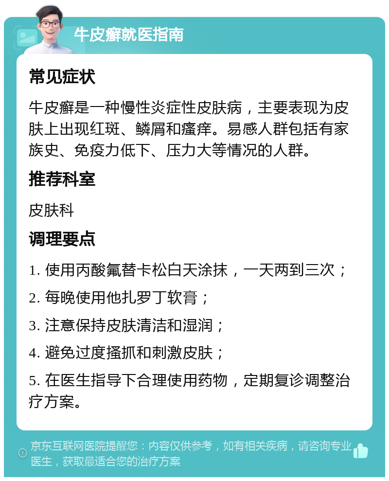 牛皮癣就医指南 常见症状 牛皮癣是一种慢性炎症性皮肤病，主要表现为皮肤上出现红斑、鳞屑和瘙痒。易感人群包括有家族史、免疫力低下、压力大等情况的人群。 推荐科室 皮肤科 调理要点 1. 使用丙酸氟替卡松白天涂抹，一天两到三次； 2. 每晚使用他扎罗丁软膏； 3. 注意保持皮肤清洁和湿润； 4. 避免过度搔抓和刺激皮肤； 5. 在医生指导下合理使用药物，定期复诊调整治疗方案。