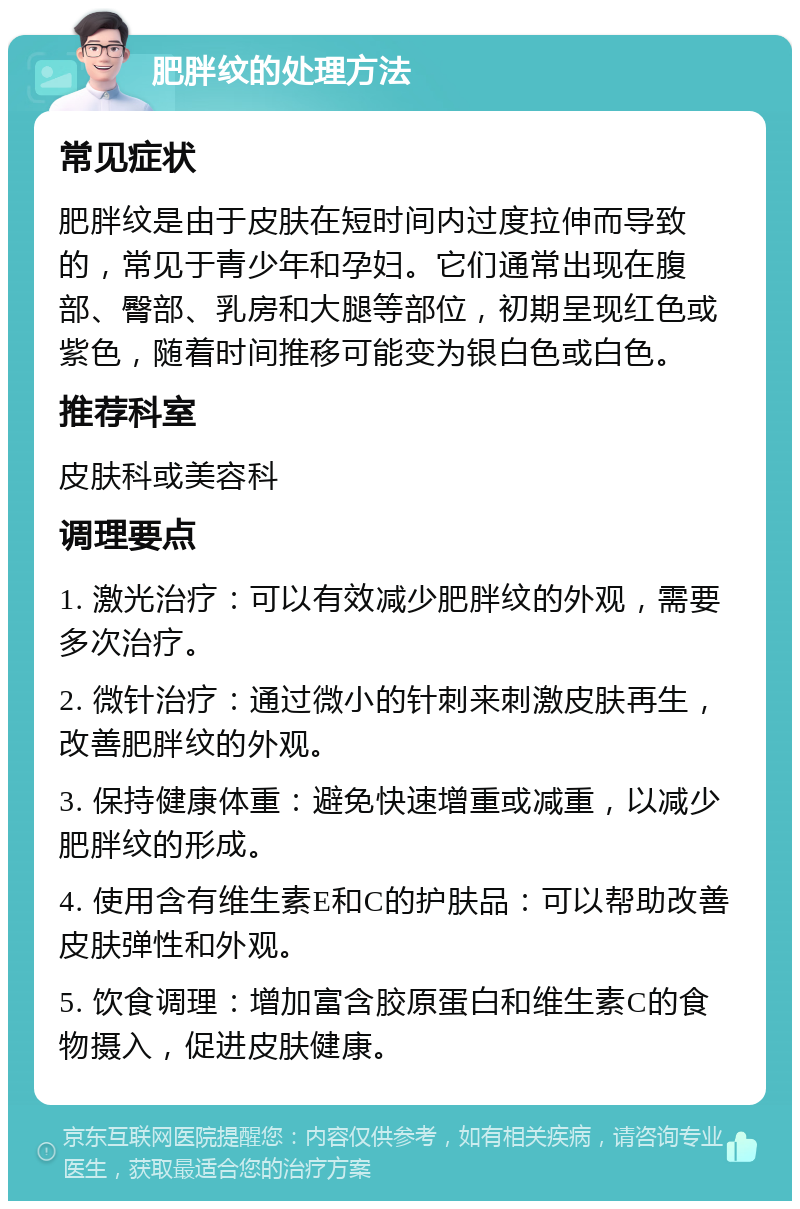 肥胖纹的处理方法 常见症状 肥胖纹是由于皮肤在短时间内过度拉伸而导致的，常见于青少年和孕妇。它们通常出现在腹部、臀部、乳房和大腿等部位，初期呈现红色或紫色，随着时间推移可能变为银白色或白色。 推荐科室 皮肤科或美容科 调理要点 1. 激光治疗：可以有效减少肥胖纹的外观，需要多次治疗。 2. 微针治疗：通过微小的针刺来刺激皮肤再生，改善肥胖纹的外观。 3. 保持健康体重：避免快速增重或减重，以减少肥胖纹的形成。 4. 使用含有维生素E和C的护肤品：可以帮助改善皮肤弹性和外观。 5. 饮食调理：增加富含胶原蛋白和维生素C的食物摄入，促进皮肤健康。