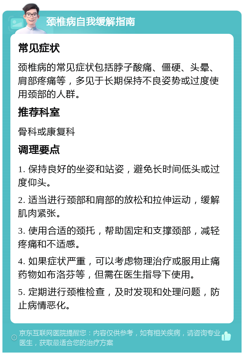 颈椎病自我缓解指南 常见症状 颈椎病的常见症状包括脖子酸痛、僵硬、头晕、肩部疼痛等，多见于长期保持不良姿势或过度使用颈部的人群。 推荐科室 骨科或康复科 调理要点 1. 保持良好的坐姿和站姿，避免长时间低头或过度仰头。 2. 适当进行颈部和肩部的放松和拉伸运动，缓解肌肉紧张。 3. 使用合适的颈托，帮助固定和支撑颈部，减轻疼痛和不适感。 4. 如果症状严重，可以考虑物理治疗或服用止痛药物如布洛芬等，但需在医生指导下使用。 5. 定期进行颈椎检查，及时发现和处理问题，防止病情恶化。