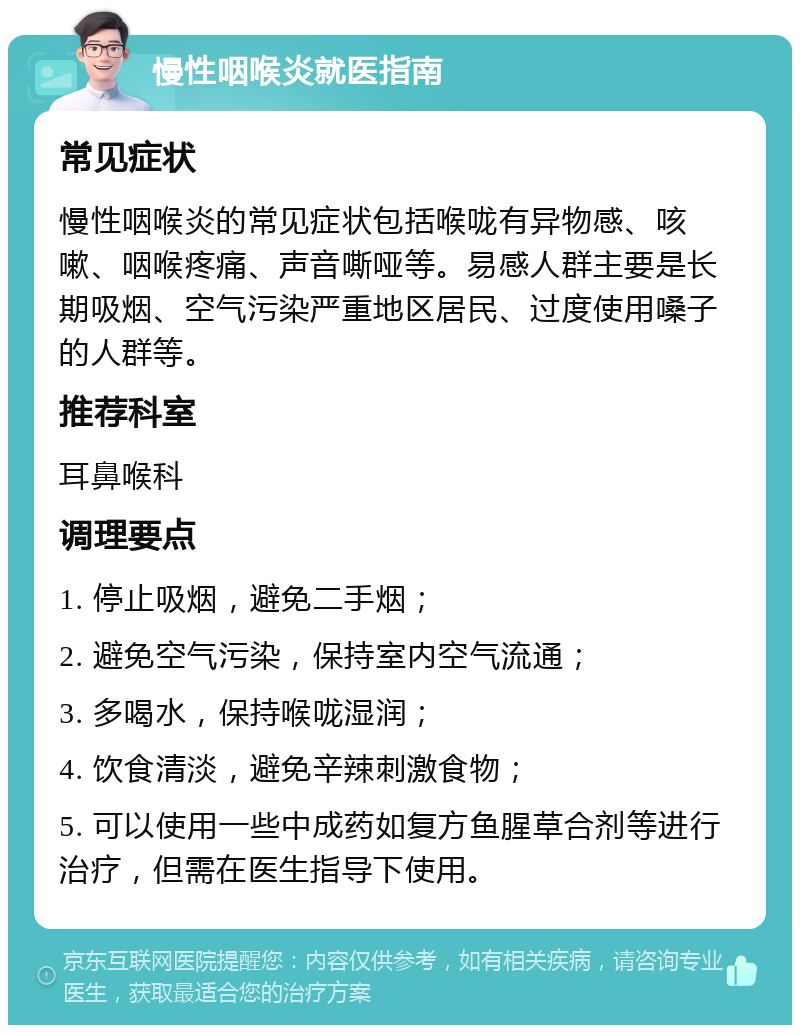 慢性咽喉炎就医指南 常见症状 慢性咽喉炎的常见症状包括喉咙有异物感、咳嗽、咽喉疼痛、声音嘶哑等。易感人群主要是长期吸烟、空气污染严重地区居民、过度使用嗓子的人群等。 推荐科室 耳鼻喉科 调理要点 1. 停止吸烟，避免二手烟； 2. 避免空气污染，保持室内空气流通； 3. 多喝水，保持喉咙湿润； 4. 饮食清淡，避免辛辣刺激食物； 5. 可以使用一些中成药如复方鱼腥草合剂等进行治疗，但需在医生指导下使用。