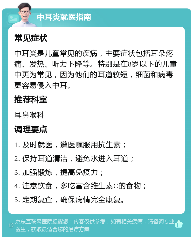 中耳炎就医指南 常见症状 中耳炎是儿童常见的疾病，主要症状包括耳朵疼痛、发热、听力下降等。特别是在8岁以下的儿童中更为常见，因为他们的耳道较短，细菌和病毒更容易侵入中耳。 推荐科室 耳鼻喉科 调理要点 1. 及时就医，遵医嘱服用抗生素； 2. 保持耳道清洁，避免水进入耳道； 3. 加强锻炼，提高免疫力； 4. 注意饮食，多吃富含维生素C的食物； 5. 定期复查，确保病情完全康复。