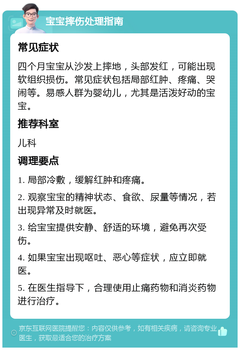 宝宝摔伤处理指南 常见症状 四个月宝宝从沙发上摔地，头部发红，可能出现软组织损伤。常见症状包括局部红肿、疼痛、哭闹等。易感人群为婴幼儿，尤其是活泼好动的宝宝。 推荐科室 儿科 调理要点 1. 局部冷敷，缓解红肿和疼痛。 2. 观察宝宝的精神状态、食欲、尿量等情况，若出现异常及时就医。 3. 给宝宝提供安静、舒适的环境，避免再次受伤。 4. 如果宝宝出现呕吐、恶心等症状，应立即就医。 5. 在医生指导下，合理使用止痛药物和消炎药物进行治疗。