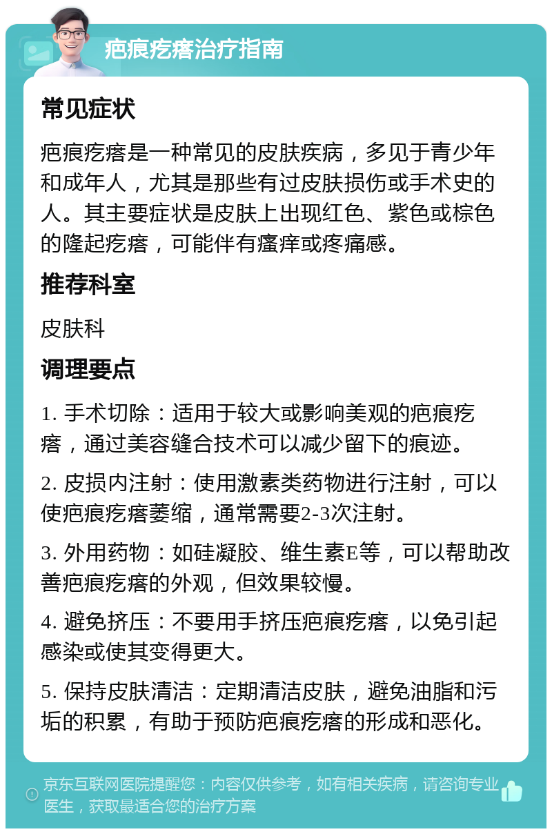 疤痕疙瘩治疗指南 常见症状 疤痕疙瘩是一种常见的皮肤疾病，多见于青少年和成年人，尤其是那些有过皮肤损伤或手术史的人。其主要症状是皮肤上出现红色、紫色或棕色的隆起疙瘩，可能伴有瘙痒或疼痛感。 推荐科室 皮肤科 调理要点 1. 手术切除：适用于较大或影响美观的疤痕疙瘩，通过美容缝合技术可以减少留下的痕迹。 2. 皮损内注射：使用激素类药物进行注射，可以使疤痕疙瘩萎缩，通常需要2-3次注射。 3. 外用药物：如硅凝胶、维生素E等，可以帮助改善疤痕疙瘩的外观，但效果较慢。 4. 避免挤压：不要用手挤压疤痕疙瘩，以免引起感染或使其变得更大。 5. 保持皮肤清洁：定期清洁皮肤，避免油脂和污垢的积累，有助于预防疤痕疙瘩的形成和恶化。