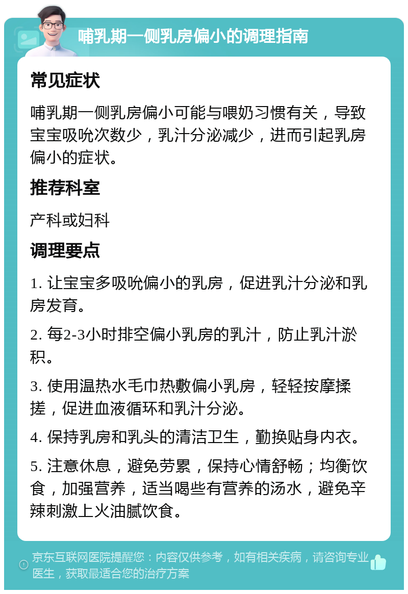 哺乳期一侧乳房偏小的调理指南 常见症状 哺乳期一侧乳房偏小可能与喂奶习惯有关，导致宝宝吸吮次数少，乳汁分泌减少，进而引起乳房偏小的症状。 推荐科室 产科或妇科 调理要点 1. 让宝宝多吸吮偏小的乳房，促进乳汁分泌和乳房发育。 2. 每2-3小时排空偏小乳房的乳汁，防止乳汁淤积。 3. 使用温热水毛巾热敷偏小乳房，轻轻按摩揉搓，促进血液循环和乳汁分泌。 4. 保持乳房和乳头的清洁卫生，勤换贴身内衣。 5. 注意休息，避免劳累，保持心情舒畅；均衡饮食，加强营养，适当喝些有营养的汤水，避免辛辣刺激上火油腻饮食。