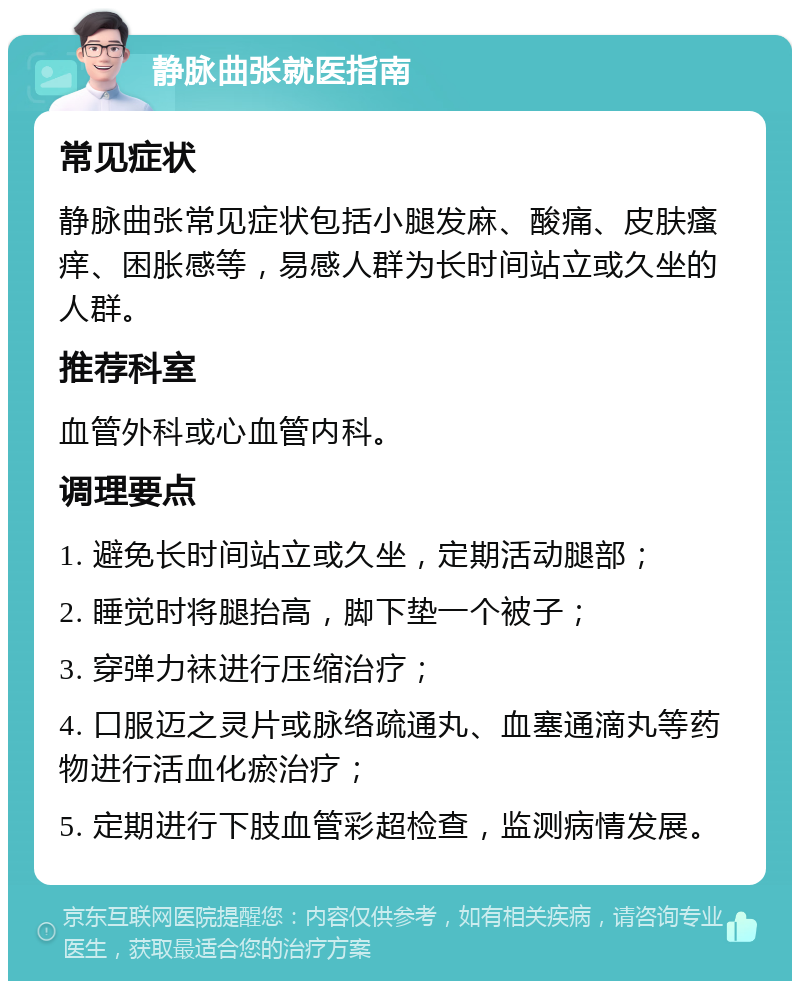 静脉曲张就医指南 常见症状 静脉曲张常见症状包括小腿发麻、酸痛、皮肤瘙痒、困胀感等，易感人群为长时间站立或久坐的人群。 推荐科室 血管外科或心血管内科。 调理要点 1. 避免长时间站立或久坐，定期活动腿部； 2. 睡觉时将腿抬高，脚下垫一个被子； 3. 穿弹力袜进行压缩治疗； 4. 口服迈之灵片或脉络疏通丸、血塞通滴丸等药物进行活血化瘀治疗； 5. 定期进行下肢血管彩超检查，监测病情发展。