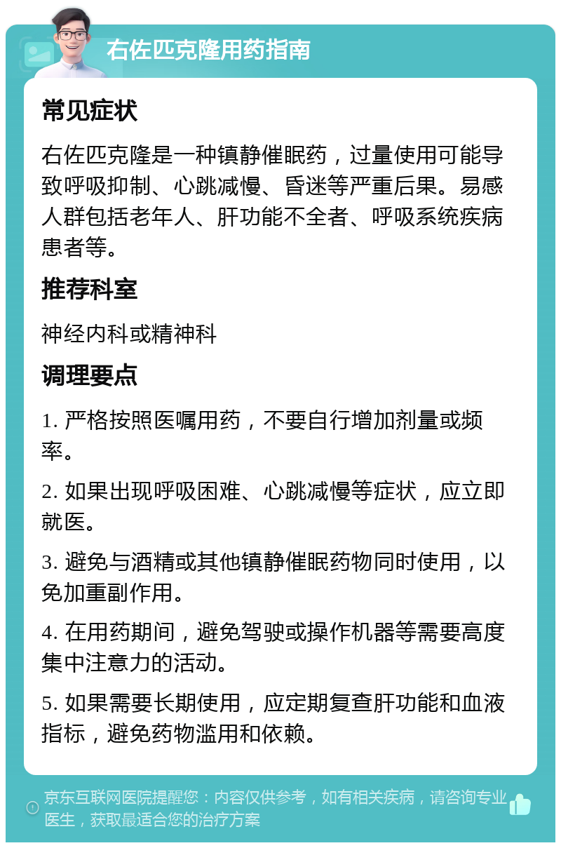 右佐匹克隆用药指南 常见症状 右佐匹克隆是一种镇静催眠药，过量使用可能导致呼吸抑制、心跳减慢、昏迷等严重后果。易感人群包括老年人、肝功能不全者、呼吸系统疾病患者等。 推荐科室 神经内科或精神科 调理要点 1. 严格按照医嘱用药，不要自行增加剂量或频率。 2. 如果出现呼吸困难、心跳减慢等症状，应立即就医。 3. 避免与酒精或其他镇静催眠药物同时使用，以免加重副作用。 4. 在用药期间，避免驾驶或操作机器等需要高度集中注意力的活动。 5. 如果需要长期使用，应定期复查肝功能和血液指标，避免药物滥用和依赖。