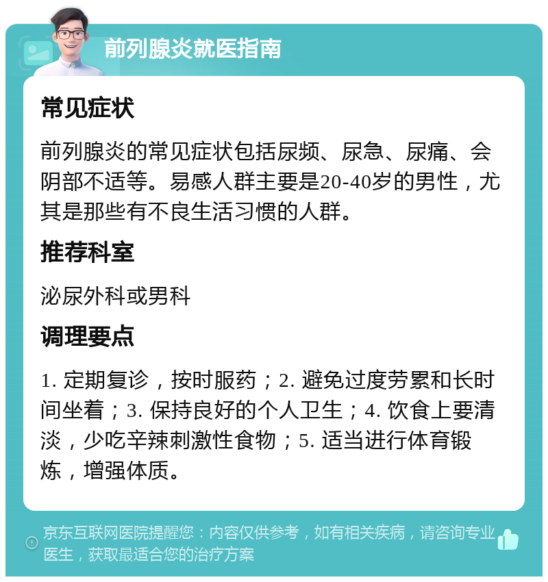 前列腺炎就医指南 常见症状 前列腺炎的常见症状包括尿频、尿急、尿痛、会阴部不适等。易感人群主要是20-40岁的男性，尤其是那些有不良生活习惯的人群。 推荐科室 泌尿外科或男科 调理要点 1. 定期复诊，按时服药；2. 避免过度劳累和长时间坐着；3. 保持良好的个人卫生；4. 饮食上要清淡，少吃辛辣刺激性食物；5. 适当进行体育锻炼，增强体质。