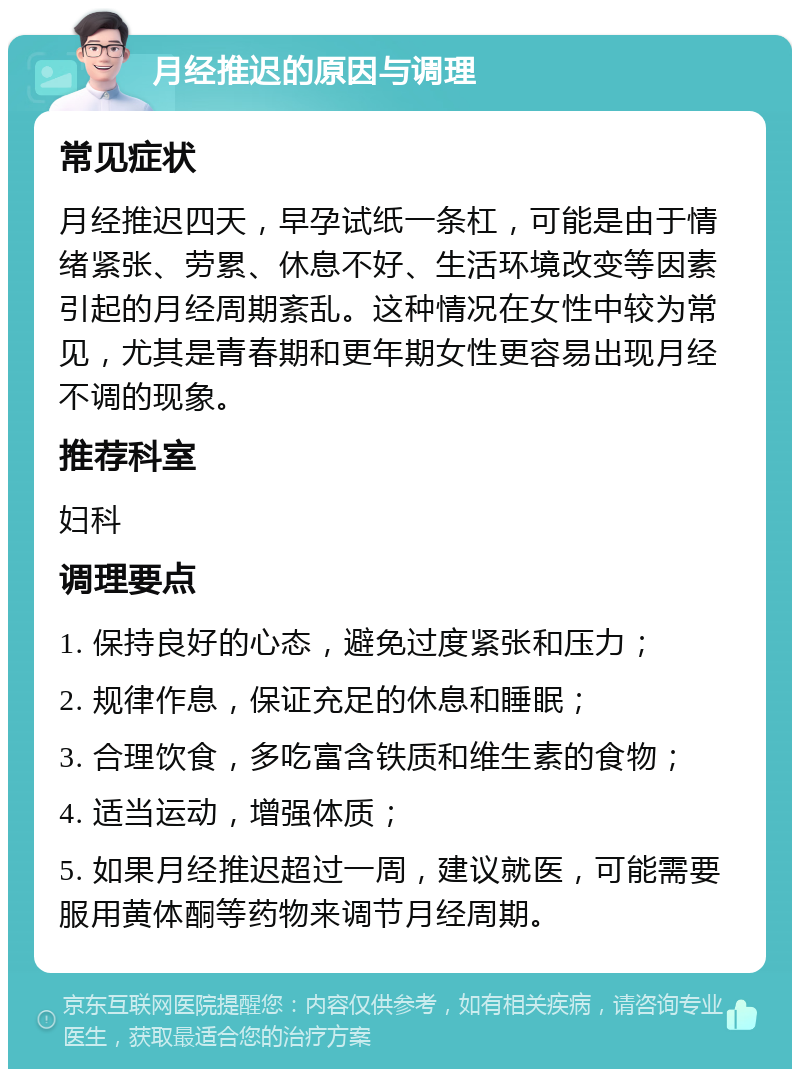 月经推迟的原因与调理 常见症状 月经推迟四天，早孕试纸一条杠，可能是由于情绪紧张、劳累、休息不好、生活环境改变等因素引起的月经周期紊乱。这种情况在女性中较为常见，尤其是青春期和更年期女性更容易出现月经不调的现象。 推荐科室 妇科 调理要点 1. 保持良好的心态，避免过度紧张和压力； 2. 规律作息，保证充足的休息和睡眠； 3. 合理饮食，多吃富含铁质和维生素的食物； 4. 适当运动，增强体质； 5. 如果月经推迟超过一周，建议就医，可能需要服用黄体酮等药物来调节月经周期。