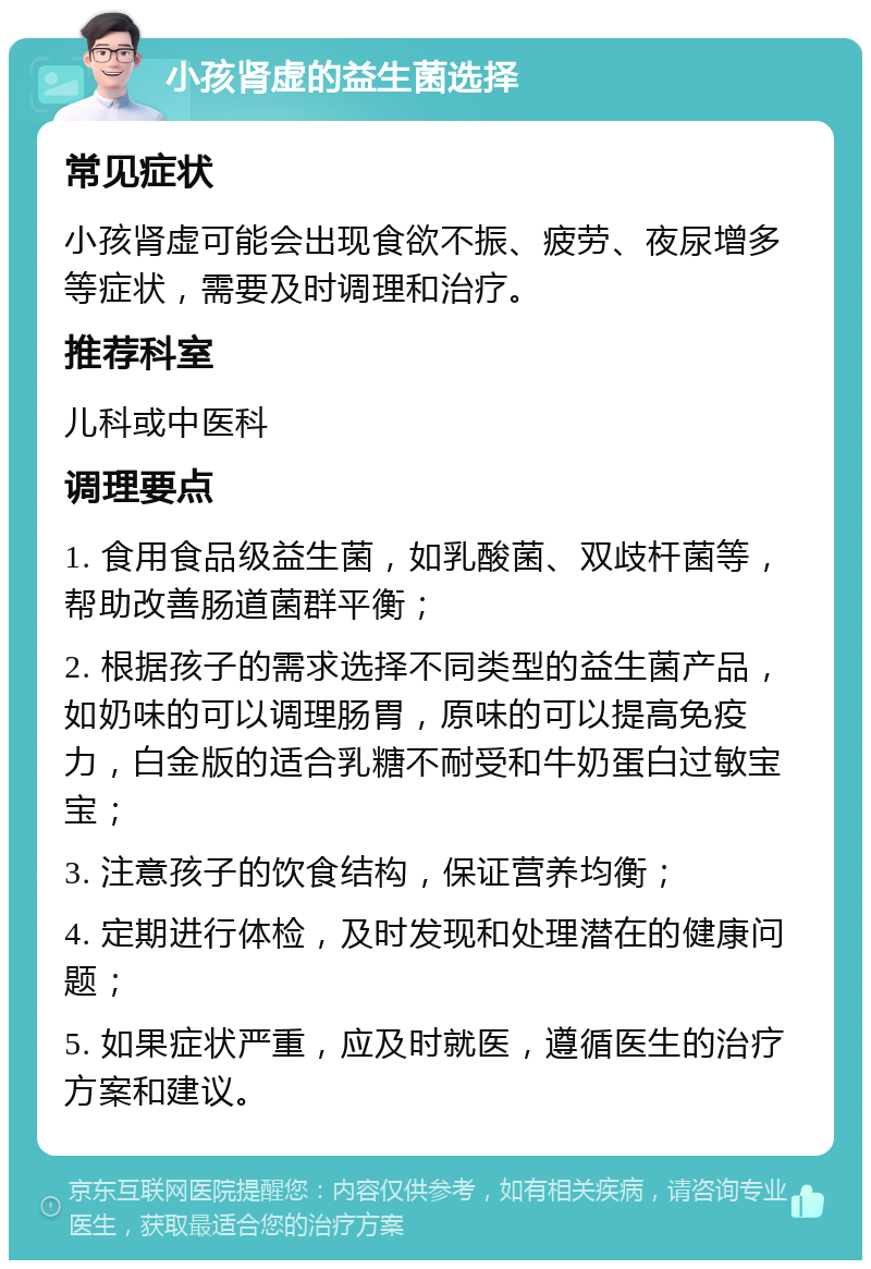 小孩肾虚的益生菌选择 常见症状 小孩肾虚可能会出现食欲不振、疲劳、夜尿增多等症状，需要及时调理和治疗。 推荐科室 儿科或中医科 调理要点 1. 食用食品级益生菌，如乳酸菌、双歧杆菌等，帮助改善肠道菌群平衡； 2. 根据孩子的需求选择不同类型的益生菌产品，如奶味的可以调理肠胃，原味的可以提高免疫力，白金版的适合乳糖不耐受和牛奶蛋白过敏宝宝； 3. 注意孩子的饮食结构，保证营养均衡； 4. 定期进行体检，及时发现和处理潜在的健康问题； 5. 如果症状严重，应及时就医，遵循医生的治疗方案和建议。