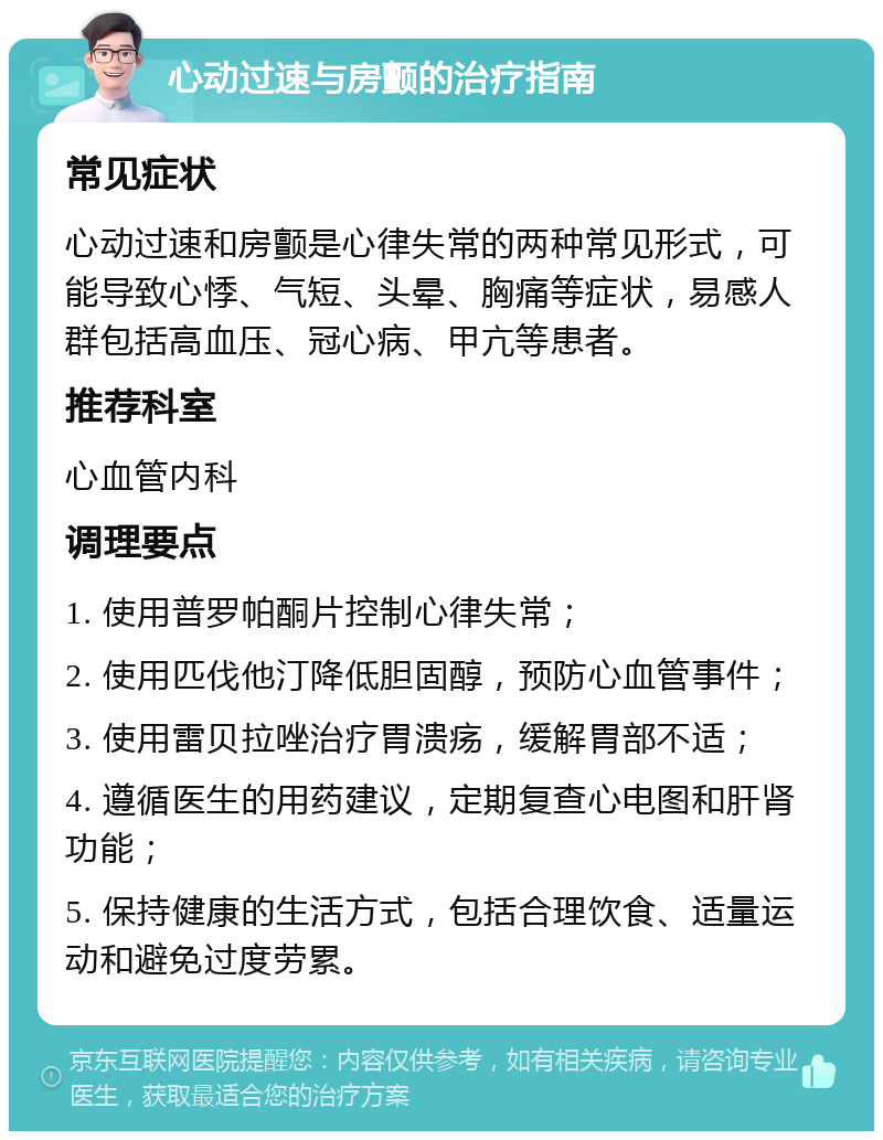 心动过速与房颤的治疗指南 常见症状 心动过速和房颤是心律失常的两种常见形式，可能导致心悸、气短、头晕、胸痛等症状，易感人群包括高血压、冠心病、甲亢等患者。 推荐科室 心血管内科 调理要点 1. 使用普罗帕酮片控制心律失常； 2. 使用匹伐他汀降低胆固醇，预防心血管事件； 3. 使用雷贝拉唑治疗胃溃疡，缓解胃部不适； 4. 遵循医生的用药建议，定期复查心电图和肝肾功能； 5. 保持健康的生活方式，包括合理饮食、适量运动和避免过度劳累。