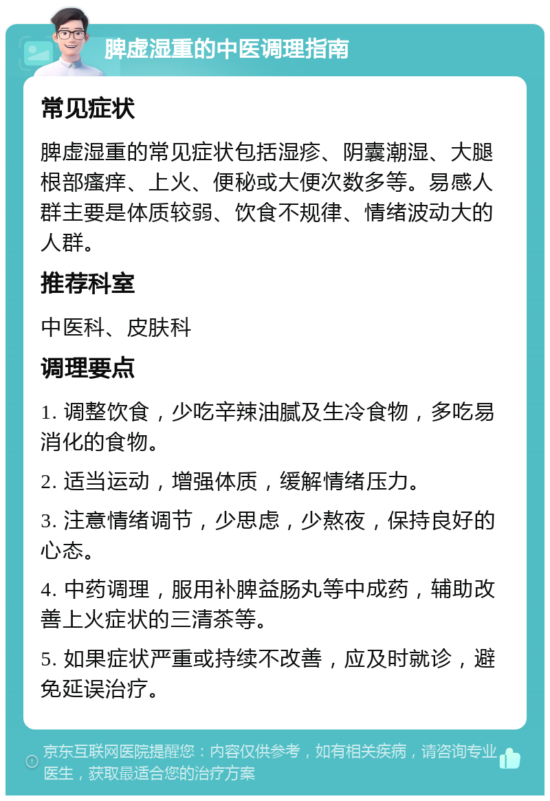 脾虚湿重的中医调理指南 常见症状 脾虚湿重的常见症状包括湿疹、阴囊潮湿、大腿根部瘙痒、上火、便秘或大便次数多等。易感人群主要是体质较弱、饮食不规律、情绪波动大的人群。 推荐科室 中医科、皮肤科 调理要点 1. 调整饮食，少吃辛辣油腻及生冷食物，多吃易消化的食物。 2. 适当运动，增强体质，缓解情绪压力。 3. 注意情绪调节，少思虑，少熬夜，保持良好的心态。 4. 中药调理，服用补脾益肠丸等中成药，辅助改善上火症状的三清茶等。 5. 如果症状严重或持续不改善，应及时就诊，避免延误治疗。