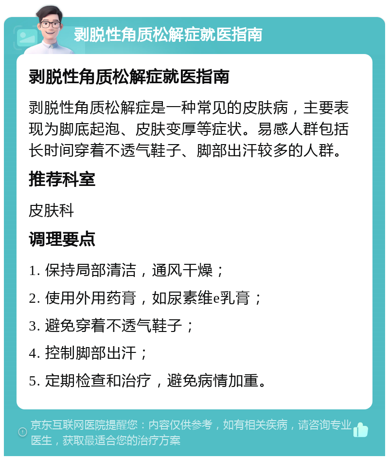 剥脱性角质松解症就医指南 剥脱性角质松解症就医指南 剥脱性角质松解症是一种常见的皮肤病，主要表现为脚底起泡、皮肤变厚等症状。易感人群包括长时间穿着不透气鞋子、脚部出汗较多的人群。 推荐科室 皮肤科 调理要点 1. 保持局部清洁，通风干燥； 2. 使用外用药膏，如尿素维e乳膏； 3. 避免穿着不透气鞋子； 4. 控制脚部出汗； 5. 定期检查和治疗，避免病情加重。