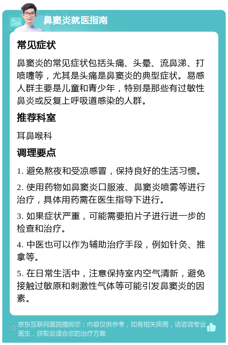 鼻窦炎就医指南 常见症状 鼻窦炎的常见症状包括头痛、头晕、流鼻涕、打喷嚏等，尤其是头痛是鼻窦炎的典型症状。易感人群主要是儿童和青少年，特别是那些有过敏性鼻炎或反复上呼吸道感染的人群。 推荐科室 耳鼻喉科 调理要点 1. 避免熬夜和受凉感冒，保持良好的生活习惯。 2. 使用药物如鼻窦炎口服液、鼻窦炎喷雾等进行治疗，具体用药需在医生指导下进行。 3. 如果症状严重，可能需要拍片子进行进一步的检查和治疗。 4. 中医也可以作为辅助治疗手段，例如针灸、推拿等。 5. 在日常生活中，注意保持室内空气清新，避免接触过敏原和刺激性气体等可能引发鼻窦炎的因素。