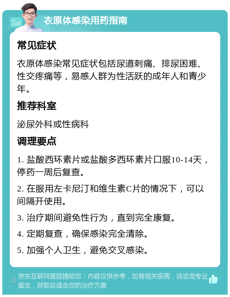 衣原体感染用药指南 常见症状 衣原体感染常见症状包括尿道刺痛、排尿困难、性交疼痛等，易感人群为性活跃的成年人和青少年。 推荐科室 泌尿外科或性病科 调理要点 1. 盐酸西环素片或盐酸多西环素片口服10-14天，停药一周后复查。 2. 在服用左卡尼汀和维生素C片的情况下，可以间隔开使用。 3. 治疗期间避免性行为，直到完全康复。 4. 定期复查，确保感染完全清除。 5. 加强个人卫生，避免交叉感染。