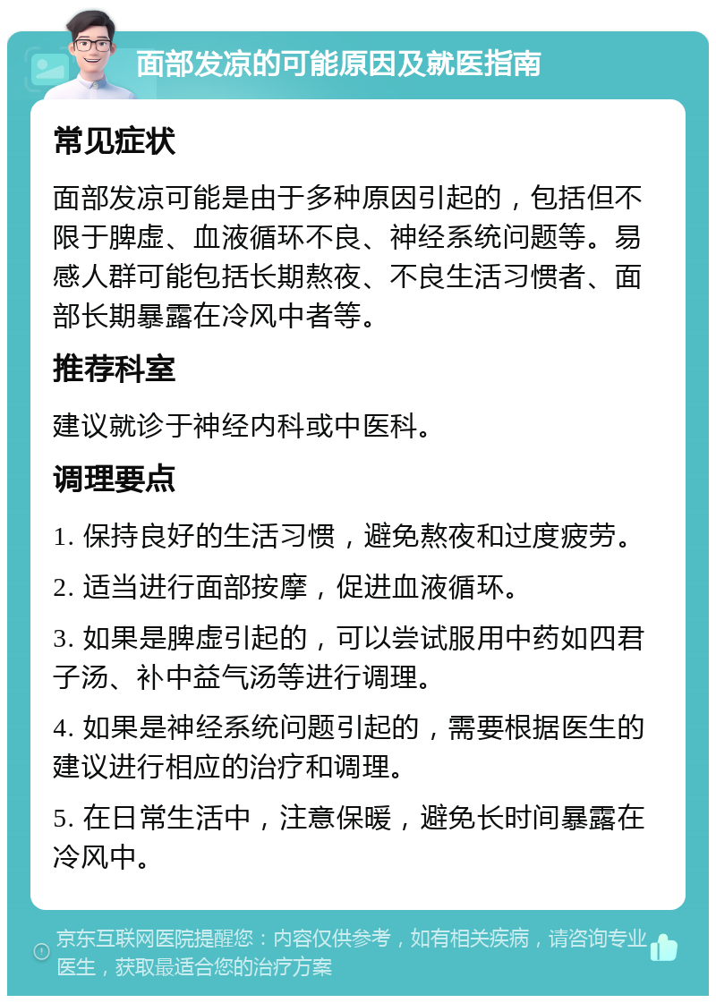 面部发凉的可能原因及就医指南 常见症状 面部发凉可能是由于多种原因引起的，包括但不限于脾虚、血液循环不良、神经系统问题等。易感人群可能包括长期熬夜、不良生活习惯者、面部长期暴露在冷风中者等。 推荐科室 建议就诊于神经内科或中医科。 调理要点 1. 保持良好的生活习惯，避免熬夜和过度疲劳。 2. 适当进行面部按摩，促进血液循环。 3. 如果是脾虚引起的，可以尝试服用中药如四君子汤、补中益气汤等进行调理。 4. 如果是神经系统问题引起的，需要根据医生的建议进行相应的治疗和调理。 5. 在日常生活中，注意保暖，避免长时间暴露在冷风中。