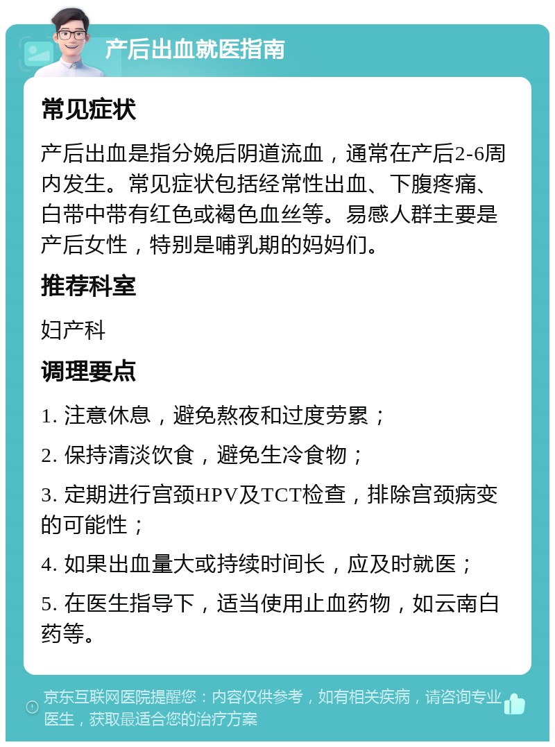 产后出血就医指南 常见症状 产后出血是指分娩后阴道流血，通常在产后2-6周内发生。常见症状包括经常性出血、下腹疼痛、白带中带有红色或褐色血丝等。易感人群主要是产后女性，特别是哺乳期的妈妈们。 推荐科室 妇产科 调理要点 1. 注意休息，避免熬夜和过度劳累； 2. 保持清淡饮食，避免生冷食物； 3. 定期进行宫颈HPV及TCT检查，排除宫颈病变的可能性； 4. 如果出血量大或持续时间长，应及时就医； 5. 在医生指导下，适当使用止血药物，如云南白药等。