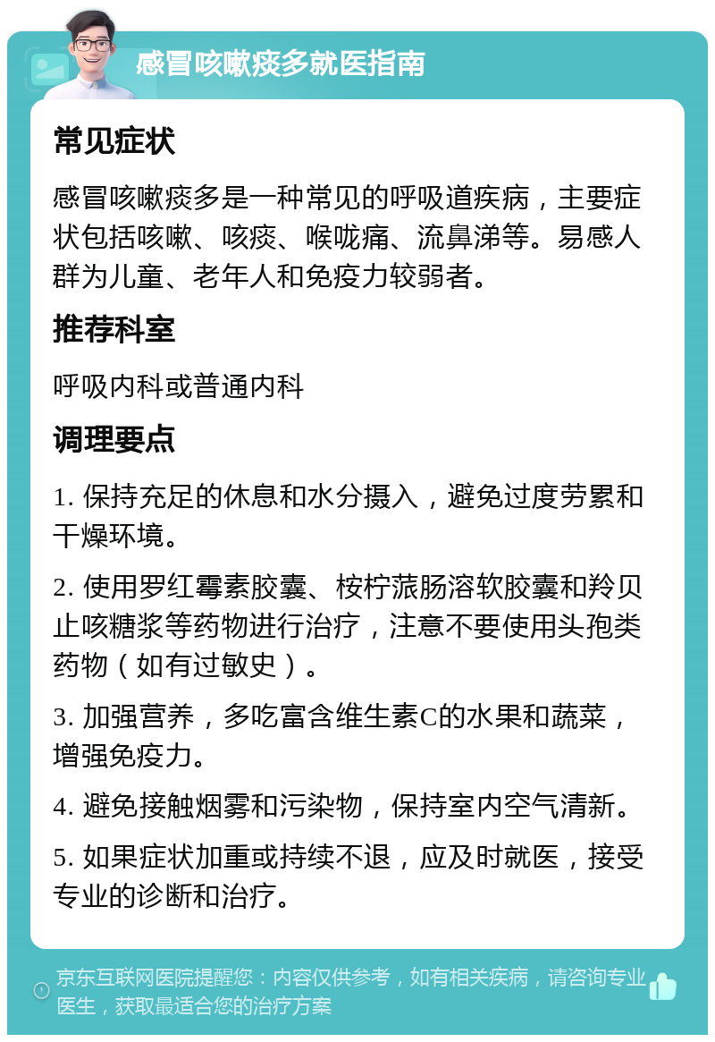 感冒咳嗽痰多就医指南 常见症状 感冒咳嗽痰多是一种常见的呼吸道疾病，主要症状包括咳嗽、咳痰、喉咙痛、流鼻涕等。易感人群为儿童、老年人和免疫力较弱者。 推荐科室 呼吸内科或普通内科 调理要点 1. 保持充足的休息和水分摄入，避免过度劳累和干燥环境。 2. 使用罗红霉素胶囊、桉柠蒎肠溶软胶囊和羚贝止咳糖浆等药物进行治疗，注意不要使用头孢类药物（如有过敏史）。 3. 加强营养，多吃富含维生素C的水果和蔬菜，增强免疫力。 4. 避免接触烟雾和污染物，保持室内空气清新。 5. 如果症状加重或持续不退，应及时就医，接受专业的诊断和治疗。