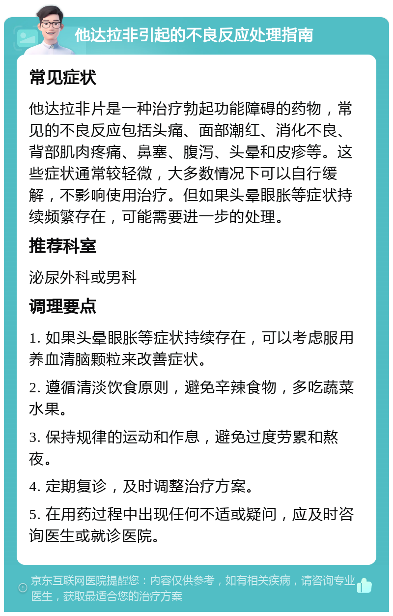 他达拉非引起的不良反应处理指南 常见症状 他达拉非片是一种治疗勃起功能障碍的药物，常见的不良反应包括头痛、面部潮红、消化不良、背部肌肉疼痛、鼻塞、腹泻、头晕和皮疹等。这些症状通常较轻微，大多数情况下可以自行缓解，不影响使用治疗。但如果头晕眼胀等症状持续频繁存在，可能需要进一步的处理。 推荐科室 泌尿外科或男科 调理要点 1. 如果头晕眼胀等症状持续存在，可以考虑服用养血清脑颗粒来改善症状。 2. 遵循清淡饮食原则，避免辛辣食物，多吃蔬菜水果。 3. 保持规律的运动和作息，避免过度劳累和熬夜。 4. 定期复诊，及时调整治疗方案。 5. 在用药过程中出现任何不适或疑问，应及时咨询医生或就诊医院。