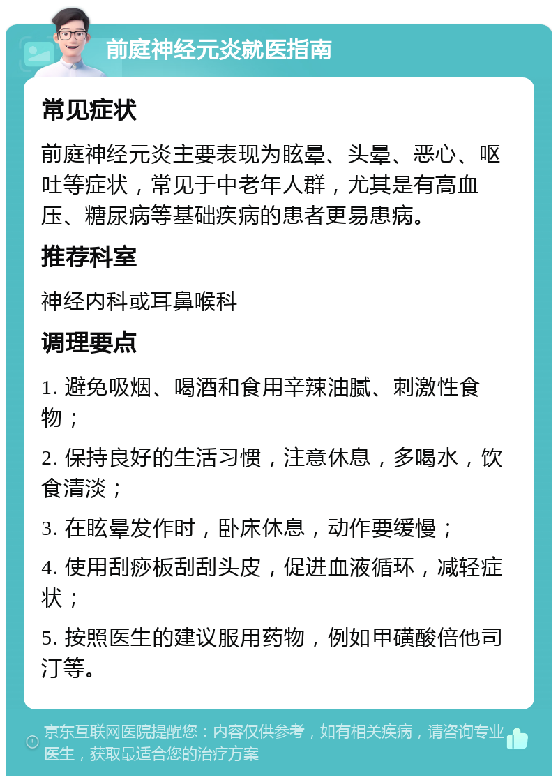 前庭神经元炎就医指南 常见症状 前庭神经元炎主要表现为眩晕、头晕、恶心、呕吐等症状，常见于中老年人群，尤其是有高血压、糖尿病等基础疾病的患者更易患病。 推荐科室 神经内科或耳鼻喉科 调理要点 1. 避免吸烟、喝酒和食用辛辣油腻、刺激性食物； 2. 保持良好的生活习惯，注意休息，多喝水，饮食清淡； 3. 在眩晕发作时，卧床休息，动作要缓慢； 4. 使用刮痧板刮刮头皮，促进血液循环，减轻症状； 5. 按照医生的建议服用药物，例如甲磺酸倍他司汀等。