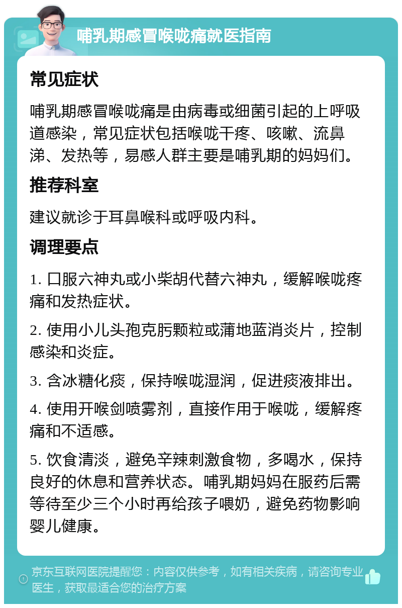 哺乳期感冒喉咙痛就医指南 常见症状 哺乳期感冒喉咙痛是由病毒或细菌引起的上呼吸道感染，常见症状包括喉咙干疼、咳嗽、流鼻涕、发热等，易感人群主要是哺乳期的妈妈们。 推荐科室 建议就诊于耳鼻喉科或呼吸内科。 调理要点 1. 口服六神丸或小柴胡代替六神丸，缓解喉咙疼痛和发热症状。 2. 使用小儿头孢克肟颗粒或蒲地蓝消炎片，控制感染和炎症。 3. 含冰糖化痰，保持喉咙湿润，促进痰液排出。 4. 使用开喉剑喷雾剂，直接作用于喉咙，缓解疼痛和不适感。 5. 饮食清淡，避免辛辣刺激食物，多喝水，保持良好的休息和营养状态。哺乳期妈妈在服药后需等待至少三个小时再给孩子喂奶，避免药物影响婴儿健康。