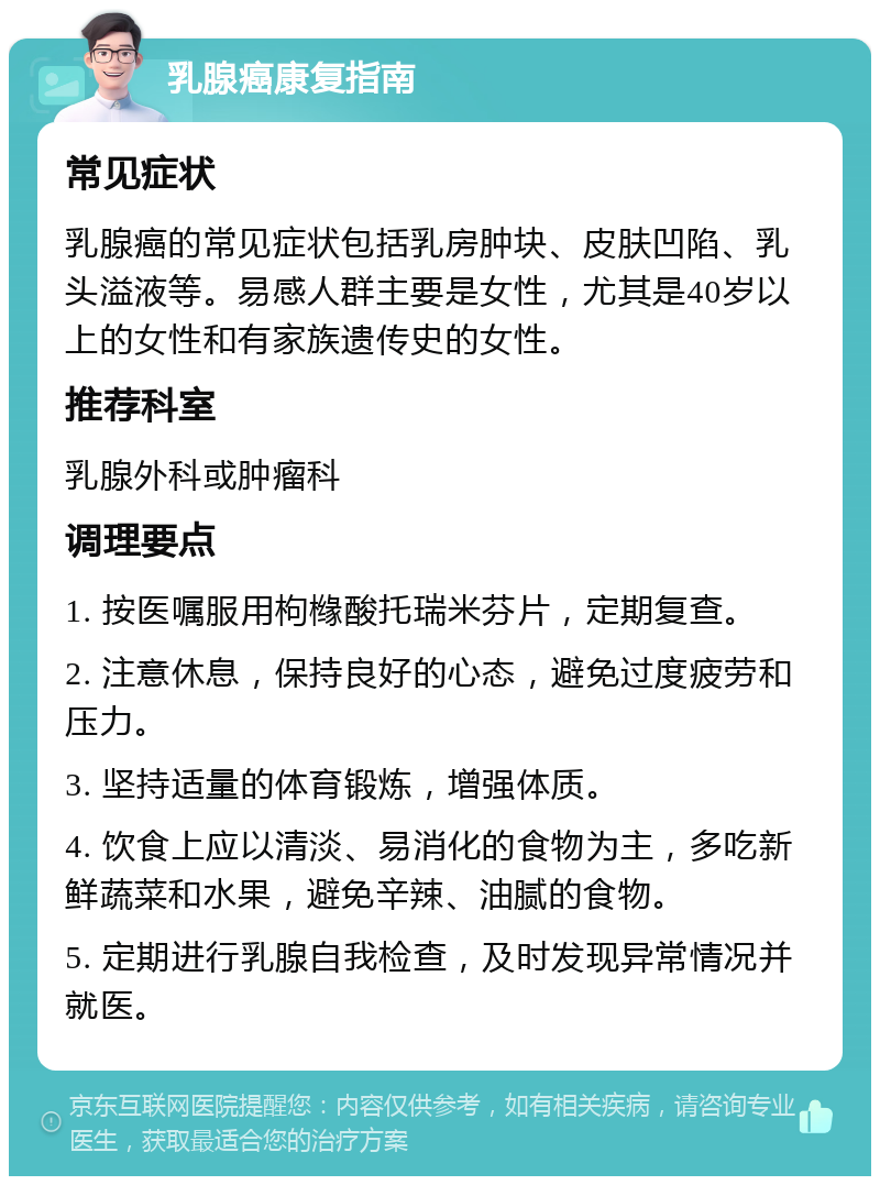 乳腺癌康复指南 常见症状 乳腺癌的常见症状包括乳房肿块、皮肤凹陷、乳头溢液等。易感人群主要是女性，尤其是40岁以上的女性和有家族遗传史的女性。 推荐科室 乳腺外科或肿瘤科 调理要点 1. 按医嘱服用枸橼酸托瑞米芬片，定期复查。 2. 注意休息，保持良好的心态，避免过度疲劳和压力。 3. 坚持适量的体育锻炼，增强体质。 4. 饮食上应以清淡、易消化的食物为主，多吃新鲜蔬菜和水果，避免辛辣、油腻的食物。 5. 定期进行乳腺自我检查，及时发现异常情况并就医。