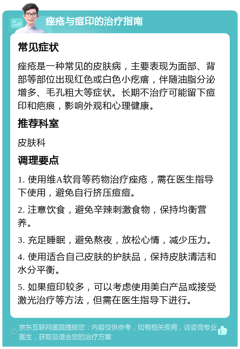 痤疮与痘印的治疗指南 常见症状 痤疮是一种常见的皮肤病，主要表现为面部、背部等部位出现红色或白色小疙瘩，伴随油脂分泌增多、毛孔粗大等症状。长期不治疗可能留下痘印和疤痕，影响外观和心理健康。 推荐科室 皮肤科 调理要点 1. 使用维A软膏等药物治疗痤疮，需在医生指导下使用，避免自行挤压痘痘。 2. 注意饮食，避免辛辣刺激食物，保持均衡营养。 3. 充足睡眠，避免熬夜，放松心情，减少压力。 4. 使用适合自己皮肤的护肤品，保持皮肤清洁和水分平衡。 5. 如果痘印较多，可以考虑使用美白产品或接受激光治疗等方法，但需在医生指导下进行。