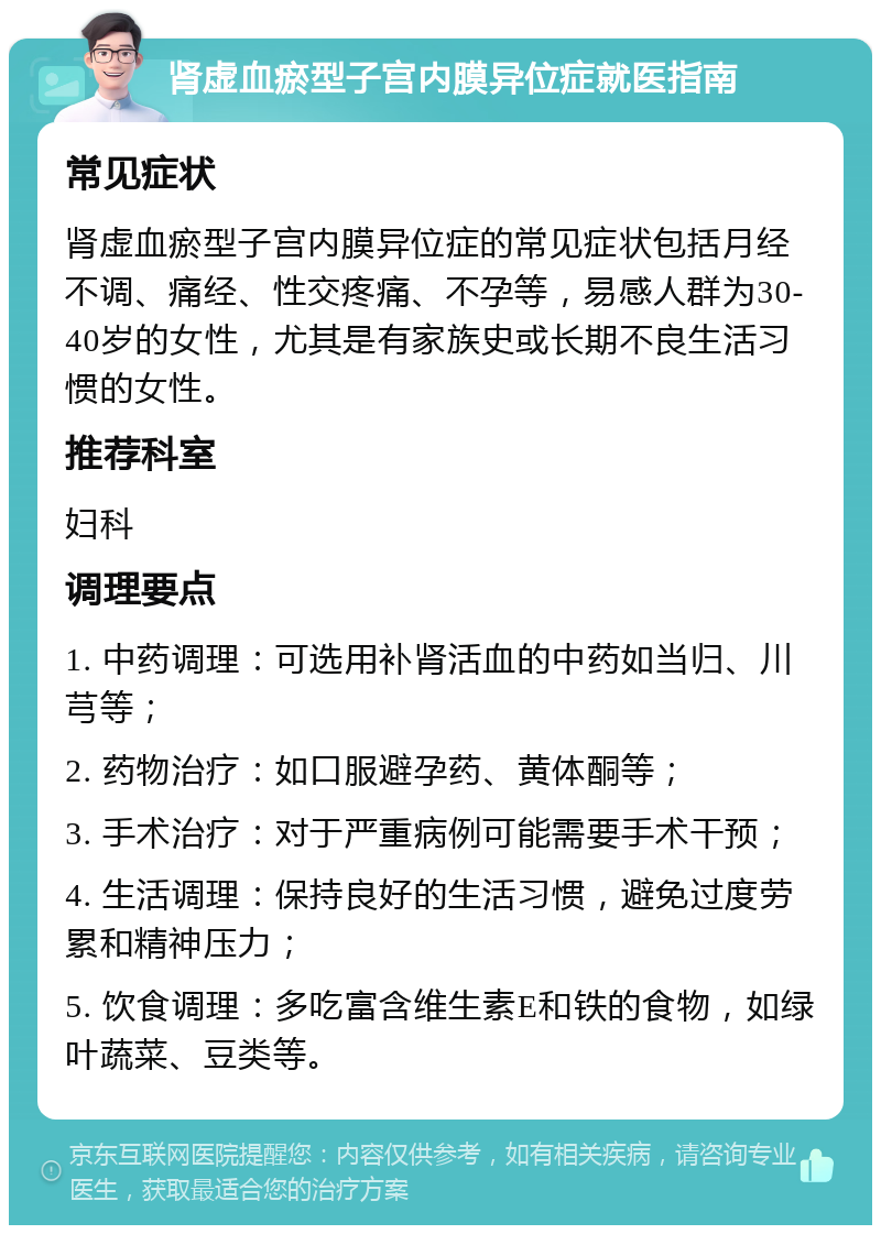 肾虚血瘀型子宫内膜异位症就医指南 常见症状 肾虚血瘀型子宫内膜异位症的常见症状包括月经不调、痛经、性交疼痛、不孕等，易感人群为30-40岁的女性，尤其是有家族史或长期不良生活习惯的女性。 推荐科室 妇科 调理要点 1. 中药调理：可选用补肾活血的中药如当归、川芎等； 2. 药物治疗：如口服避孕药、黄体酮等； 3. 手术治疗：对于严重病例可能需要手术干预； 4. 生活调理：保持良好的生活习惯，避免过度劳累和精神压力； 5. 饮食调理：多吃富含维生素E和铁的食物，如绿叶蔬菜、豆类等。