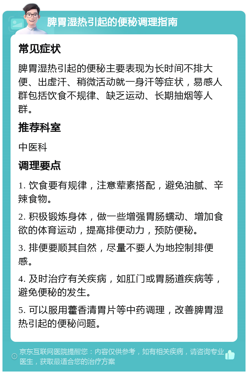 脾胃湿热引起的便秘调理指南 常见症状 脾胃湿热引起的便秘主要表现为长时间不排大便、出虚汗、稍微活动就一身汗等症状，易感人群包括饮食不规律、缺乏运动、长期抽烟等人群。 推荐科室 中医科 调理要点 1. 饮食要有规律，注意荤素搭配，避免油腻、辛辣食物。 2. 积极锻炼身体，做一些增强胃肠蠕动、增加食欲的体育运动，提高排便动力，预防便秘。 3. 排便要顺其自然，尽量不要人为地控制排便感。 4. 及时治疗有关疾病，如肛门或胃肠道疾病等，避免便秘的发生。 5. 可以服用藿香清胃片等中药调理，改善脾胃湿热引起的便秘问题。