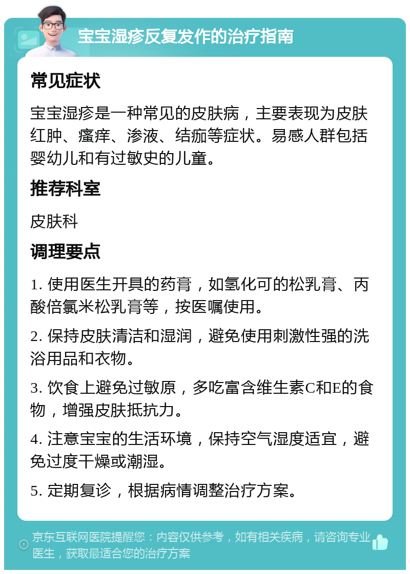 宝宝湿疹反复发作的治疗指南 常见症状 宝宝湿疹是一种常见的皮肤病，主要表现为皮肤红肿、瘙痒、渗液、结痂等症状。易感人群包括婴幼儿和有过敏史的儿童。 推荐科室 皮肤科 调理要点 1. 使用医生开具的药膏，如氢化可的松乳膏、丙酸倍氯米松乳膏等，按医嘱使用。 2. 保持皮肤清洁和湿润，避免使用刺激性强的洗浴用品和衣物。 3. 饮食上避免过敏原，多吃富含维生素C和E的食物，增强皮肤抵抗力。 4. 注意宝宝的生活环境，保持空气湿度适宜，避免过度干燥或潮湿。 5. 定期复诊，根据病情调整治疗方案。