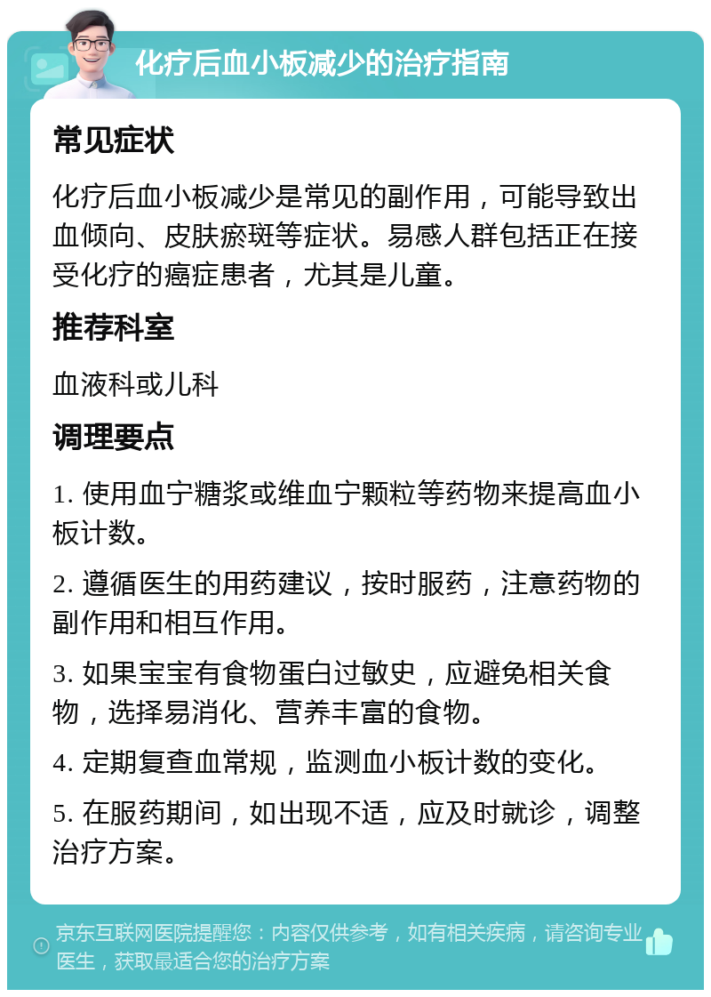 化疗后血小板减少的治疗指南 常见症状 化疗后血小板减少是常见的副作用，可能导致出血倾向、皮肤瘀斑等症状。易感人群包括正在接受化疗的癌症患者，尤其是儿童。 推荐科室 血液科或儿科 调理要点 1. 使用血宁糖浆或维血宁颗粒等药物来提高血小板计数。 2. 遵循医生的用药建议，按时服药，注意药物的副作用和相互作用。 3. 如果宝宝有食物蛋白过敏史，应避免相关食物，选择易消化、营养丰富的食物。 4. 定期复查血常规，监测血小板计数的变化。 5. 在服药期间，如出现不适，应及时就诊，调整治疗方案。