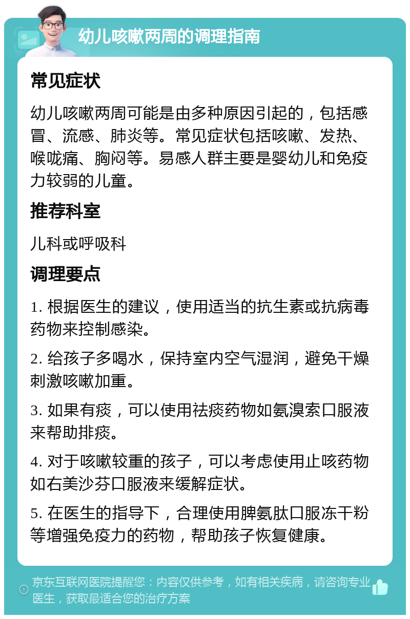 幼儿咳嗽两周的调理指南 常见症状 幼儿咳嗽两周可能是由多种原因引起的，包括感冒、流感、肺炎等。常见症状包括咳嗽、发热、喉咙痛、胸闷等。易感人群主要是婴幼儿和免疫力较弱的儿童。 推荐科室 儿科或呼吸科 调理要点 1. 根据医生的建议，使用适当的抗生素或抗病毒药物来控制感染。 2. 给孩子多喝水，保持室内空气湿润，避免干燥刺激咳嗽加重。 3. 如果有痰，可以使用祛痰药物如氨溴索口服液来帮助排痰。 4. 对于咳嗽较重的孩子，可以考虑使用止咳药物如右美沙芬口服液来缓解症状。 5. 在医生的指导下，合理使用脾氨肽口服冻干粉等增强免疫力的药物，帮助孩子恢复健康。