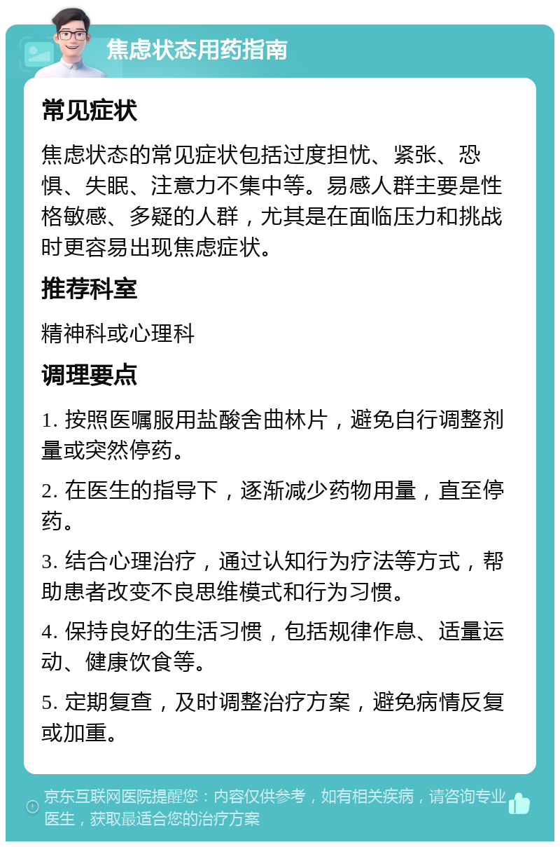 焦虑状态用药指南 常见症状 焦虑状态的常见症状包括过度担忧、紧张、恐惧、失眠、注意力不集中等。易感人群主要是性格敏感、多疑的人群，尤其是在面临压力和挑战时更容易出现焦虑症状。 推荐科室 精神科或心理科 调理要点 1. 按照医嘱服用盐酸舍曲林片，避免自行调整剂量或突然停药。 2. 在医生的指导下，逐渐减少药物用量，直至停药。 3. 结合心理治疗，通过认知行为疗法等方式，帮助患者改变不良思维模式和行为习惯。 4. 保持良好的生活习惯，包括规律作息、适量运动、健康饮食等。 5. 定期复查，及时调整治疗方案，避免病情反复或加重。