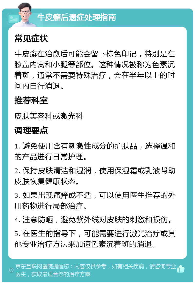 牛皮癣后遗症处理指南 常见症状 牛皮癣在治愈后可能会留下棕色印记，特别是在膝盖内窝和小腿等部位。这种情况被称为色素沉着斑，通常不需要特殊治疗，会在半年以上的时间内自行消退。 推荐科室 皮肤美容科或激光科 调理要点 1. 避免使用含有刺激性成分的护肤品，选择温和的产品进行日常护理。 2. 保持皮肤清洁和湿润，使用保湿霜或乳液帮助皮肤恢复健康状态。 3. 如果出现瘙痒或不适，可以使用医生推荐的外用药物进行局部治疗。 4. 注意防晒，避免紫外线对皮肤的刺激和损伤。 5. 在医生的指导下，可能需要进行激光治疗或其他专业治疗方法来加速色素沉着斑的消退。