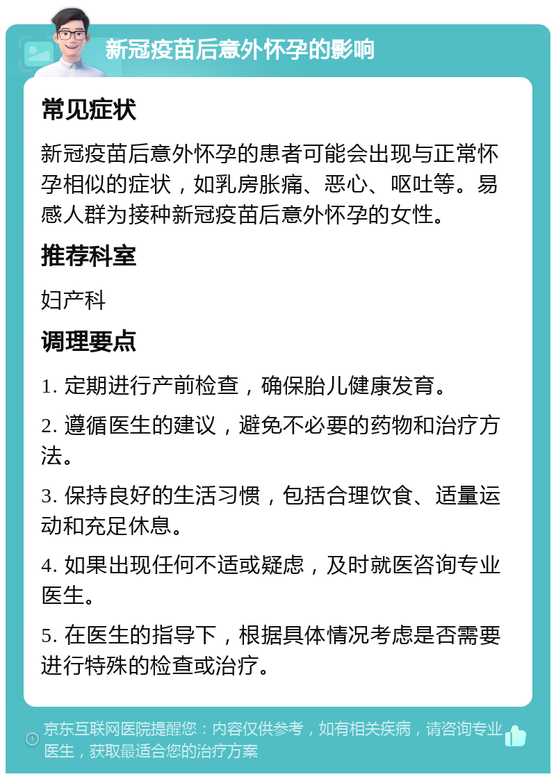 新冠疫苗后意外怀孕的影响 常见症状 新冠疫苗后意外怀孕的患者可能会出现与正常怀孕相似的症状，如乳房胀痛、恶心、呕吐等。易感人群为接种新冠疫苗后意外怀孕的女性。 推荐科室 妇产科 调理要点 1. 定期进行产前检查，确保胎儿健康发育。 2. 遵循医生的建议，避免不必要的药物和治疗方法。 3. 保持良好的生活习惯，包括合理饮食、适量运动和充足休息。 4. 如果出现任何不适或疑虑，及时就医咨询专业医生。 5. 在医生的指导下，根据具体情况考虑是否需要进行特殊的检查或治疗。