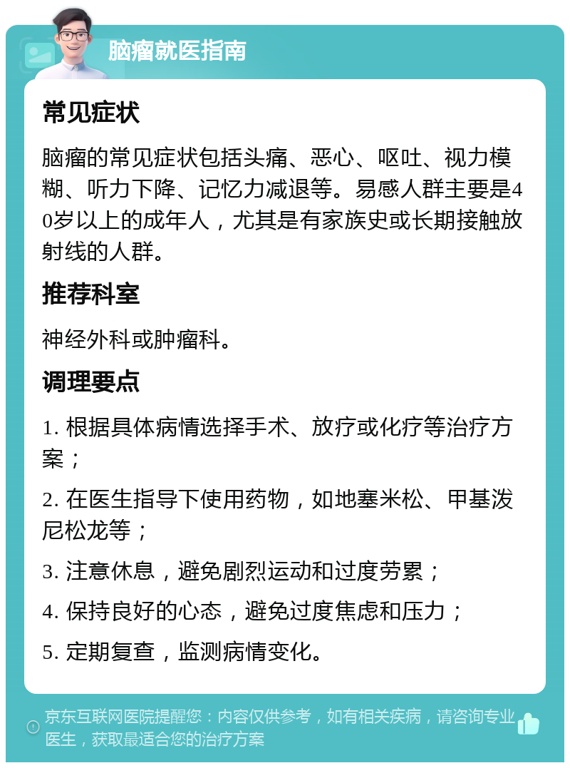 脑瘤就医指南 常见症状 脑瘤的常见症状包括头痛、恶心、呕吐、视力模糊、听力下降、记忆力减退等。易感人群主要是40岁以上的成年人，尤其是有家族史或长期接触放射线的人群。 推荐科室 神经外科或肿瘤科。 调理要点 1. 根据具体病情选择手术、放疗或化疗等治疗方案； 2. 在医生指导下使用药物，如地塞米松、甲基泼尼松龙等； 3. 注意休息，避免剧烈运动和过度劳累； 4. 保持良好的心态，避免过度焦虑和压力； 5. 定期复查，监测病情变化。