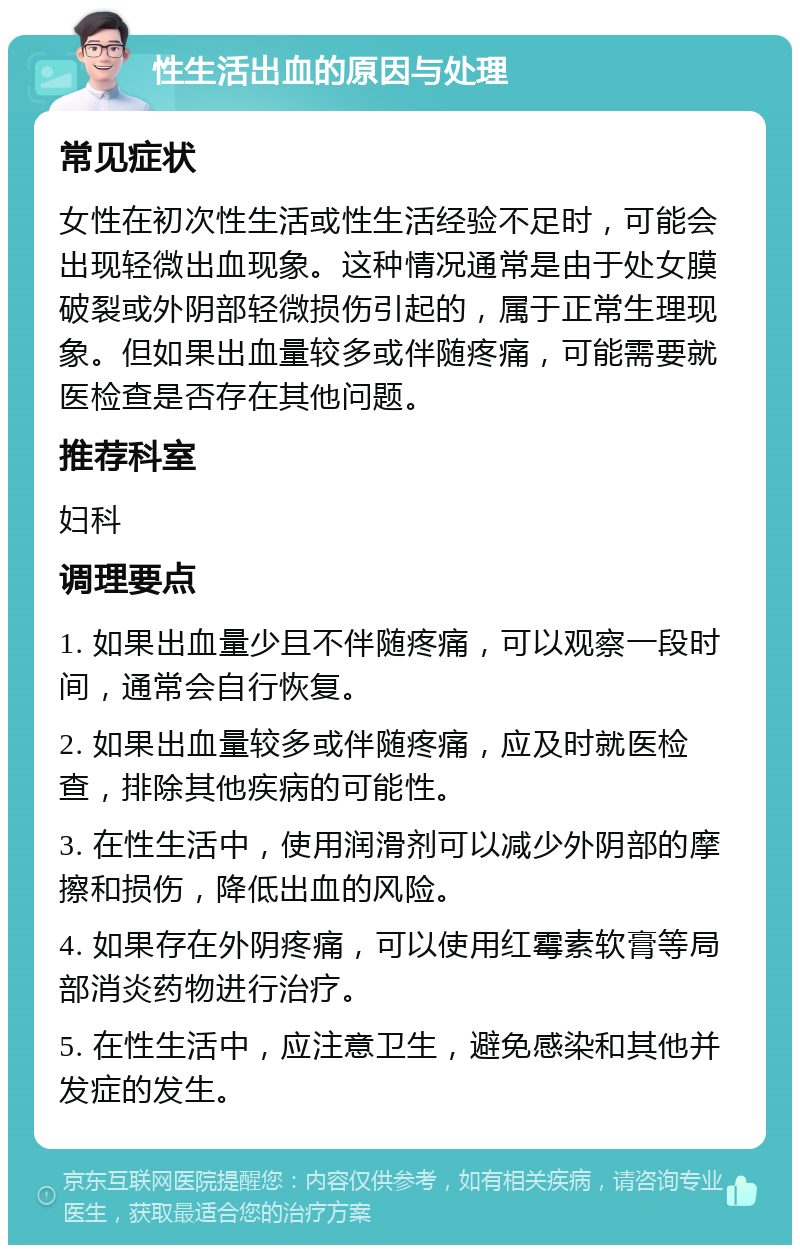 性生活出血的原因与处理 常见症状 女性在初次性生活或性生活经验不足时，可能会出现轻微出血现象。这种情况通常是由于处女膜破裂或外阴部轻微损伤引起的，属于正常生理现象。但如果出血量较多或伴随疼痛，可能需要就医检查是否存在其他问题。 推荐科室 妇科 调理要点 1. 如果出血量少且不伴随疼痛，可以观察一段时间，通常会自行恢复。 2. 如果出血量较多或伴随疼痛，应及时就医检查，排除其他疾病的可能性。 3. 在性生活中，使用润滑剂可以减少外阴部的摩擦和损伤，降低出血的风险。 4. 如果存在外阴疼痛，可以使用红霉素软膏等局部消炎药物进行治疗。 5. 在性生活中，应注意卫生，避免感染和其他并发症的发生。